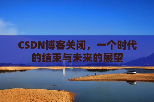 CSDN博客关闭，一个时代的结束与未来的展望